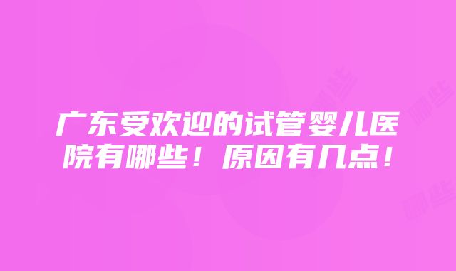 广东受欢迎的试管婴儿医院有哪些！原因有几点！