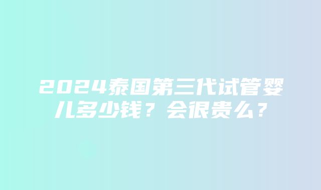 2024泰国第三代试管婴儿多少钱？会很贵么？