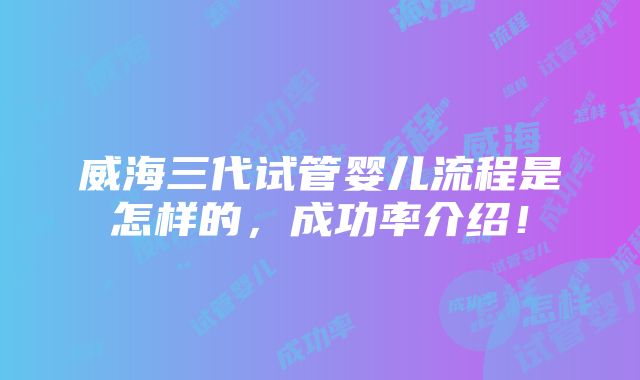 威海三代试管婴儿流程是怎样的，成功率介绍！