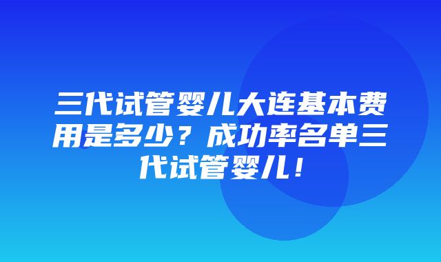 三代试管婴儿大连基本费用是多少？成功率名单三代试管婴儿！