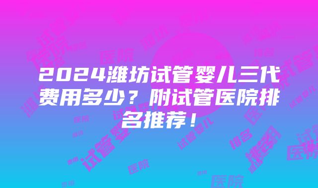 2024潍坊试管婴儿三代费用多少？附试管医院排名推荐！