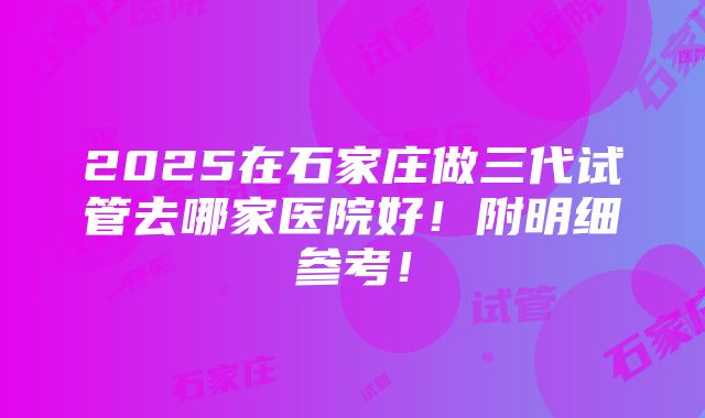 2025在石家庄做三代试管去哪家医院好！附明细参考！