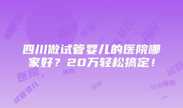 四川做试管婴儿的医院哪家好？20万轻松搞定！