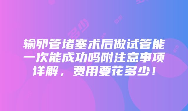 输卵管堵塞术后做试管能一次能成功吗附注意事项详解，费用要花多少！