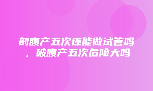 剖腹产五次还能做试管吗，破腹产五次危险大吗