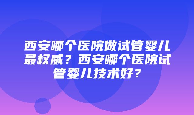 西安哪个医院做试管婴儿最权威？西安哪个医院试管婴儿技术好？