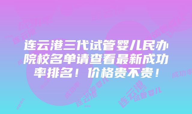 连云港三代试管婴儿民办院校名单请查看最新成功率排名！价格贵不贵！