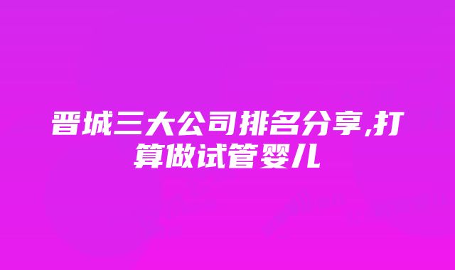 晋城三大公司排名分享,打算做试管婴儿