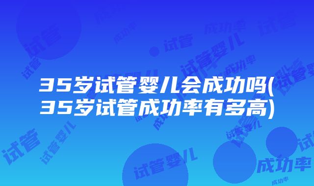 35岁试管婴儿会成功吗(35岁试管成功率有多高)