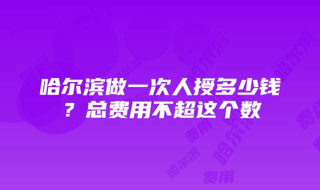 哈尔滨做一次人授多少钱？总费用不超这个数