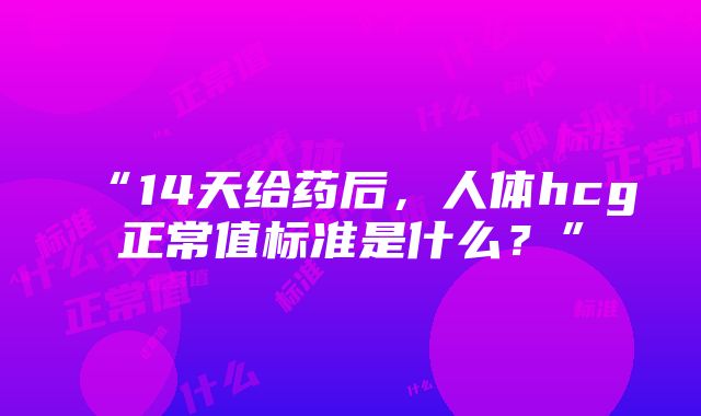 “14天给药后，人体hcg正常值标准是什么？”