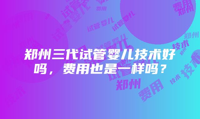 郑州三代试管婴儿技术好吗，费用也是一样吗？