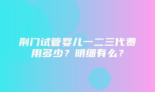 荆门试管婴儿一二三代费用多少？明细有么？