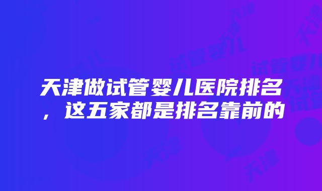 天津做试管婴儿医院排名，这五家都是排名靠前的