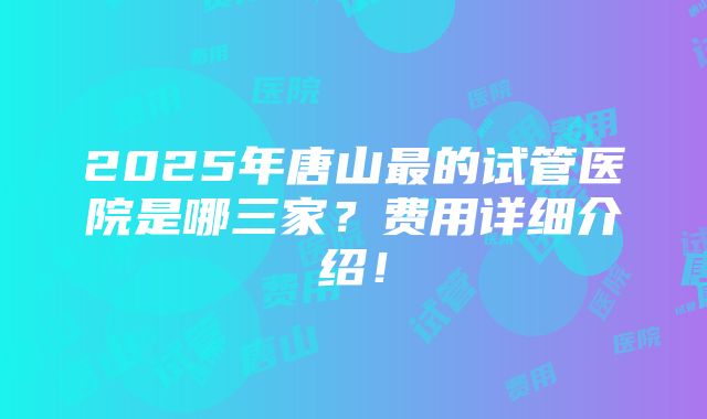 2025年唐山最的试管医院是哪三家？费用详细介绍！