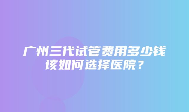 广州三代试管费用多少钱该如何选择医院？