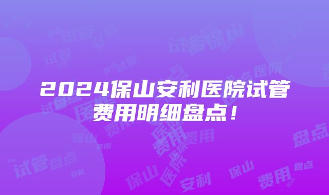 2024保山安利医院试管费用明细盘点！