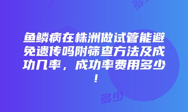 鱼鳞病在株洲做试管能避免遗传吗附筛查方法及成功几率，成功率费用多少！