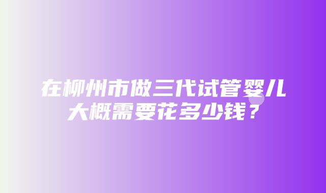 在柳州市做三代试管婴儿大概需要花多少钱？