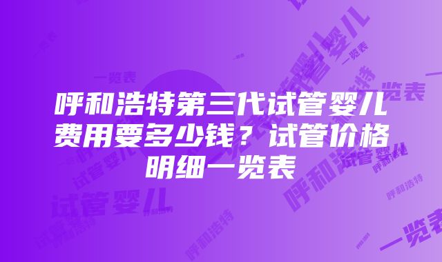 呼和浩特第三代试管婴儿费用要多少钱？试管价格明细一览表