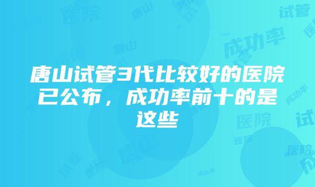 唐山试管3代比较好的医院已公布，成功率前十的是这些