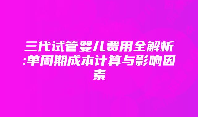 三代试管婴儿费用全解析:单周期成本计算与影响因素