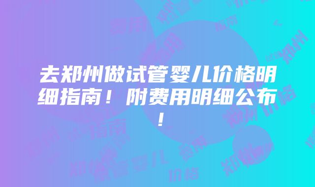 去郑州做试管婴儿价格明细指南！附费用明细公布！