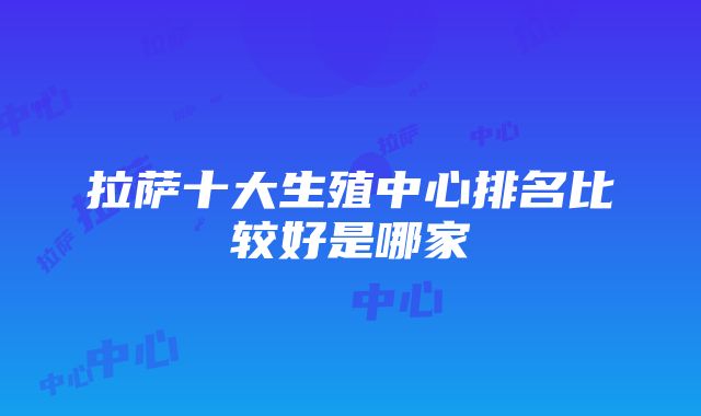 拉萨十大生殖中心排名比较好是哪家