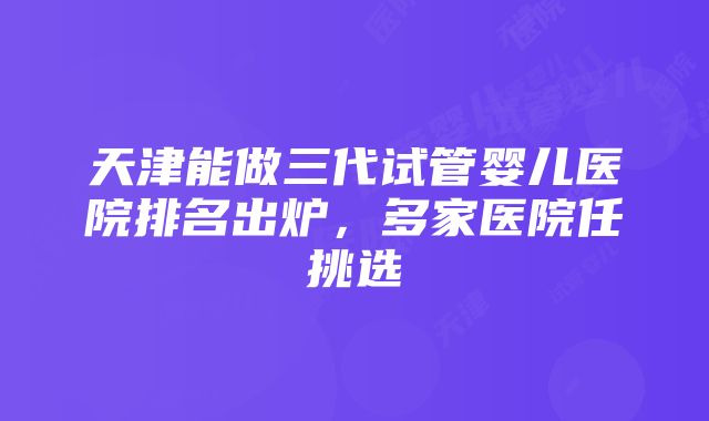 天津能做三代试管婴儿医院排名出炉，多家医院任挑选