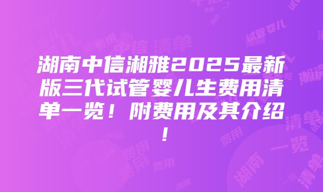 湖南中信湘雅2025最新版三代试管婴儿生费用清单一览！附费用及其介绍！