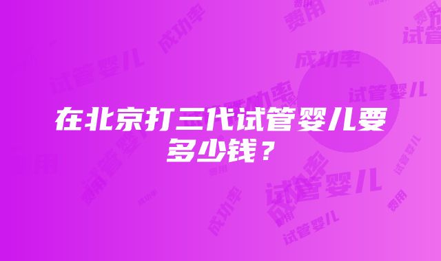 在北京打三代试管婴儿要多少钱？