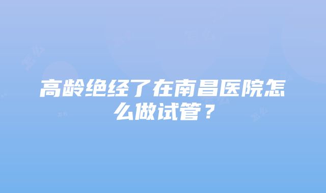 高龄绝经了在南昌医院怎么做试管？