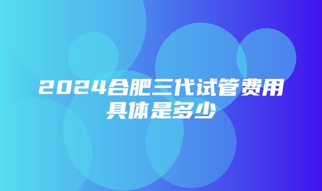 2024合肥三代试管费用具体是多少