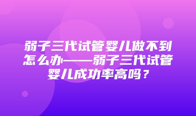 弱子三代试管婴儿做不到怎么办——弱子三代试管婴儿成功率高吗？