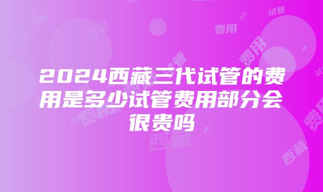 2024西藏三代试管的费用是多少试管费用部分会很贵吗