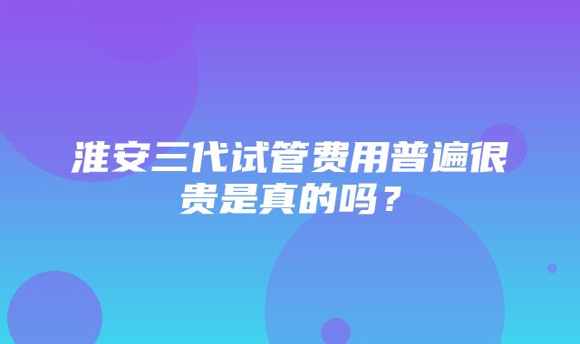 淮安三代试管费用普遍很贵是真的吗？