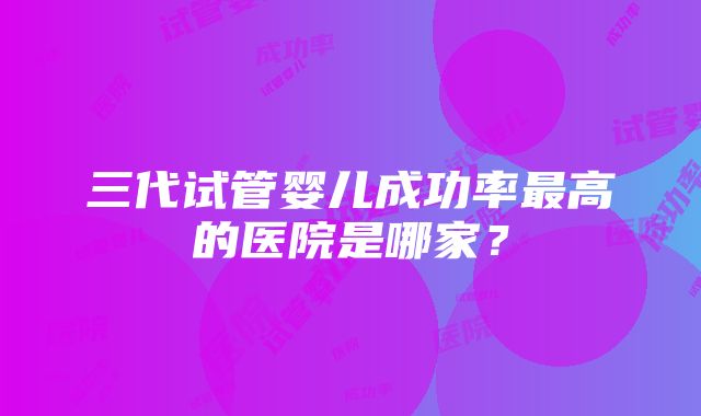 三代试管婴儿成功率最高的医院是哪家？