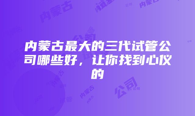 内蒙古最大的三代试管公司哪些好，让你找到心仪的