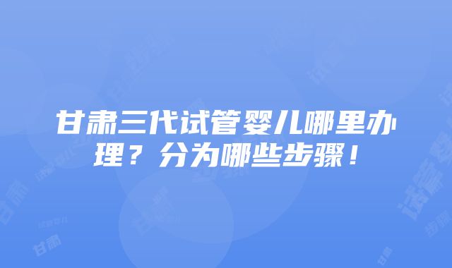 甘肃三代试管婴儿哪里办理？分为哪些步骤！