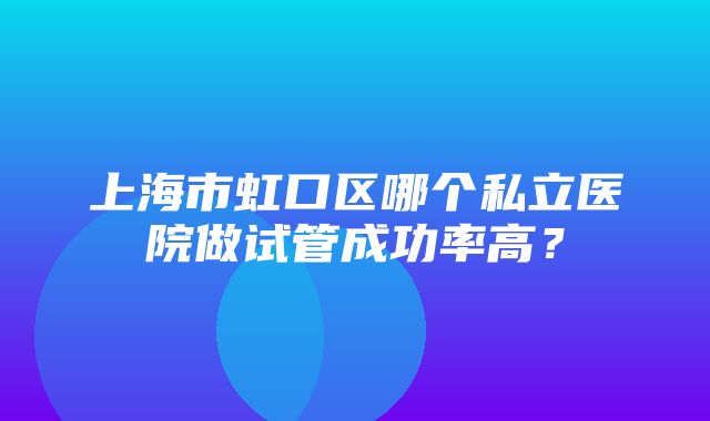 上海市虹口区哪个私立医院做试管成功率高？