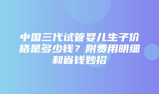 中国三代试管婴儿生子价格是多少钱？附费用明细和省钱妙招