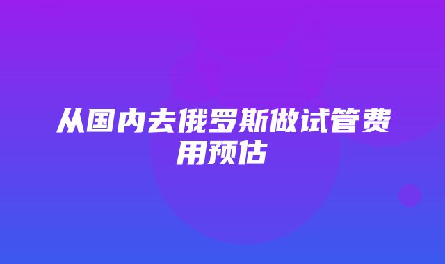 从国内去俄罗斯做试管费用预估