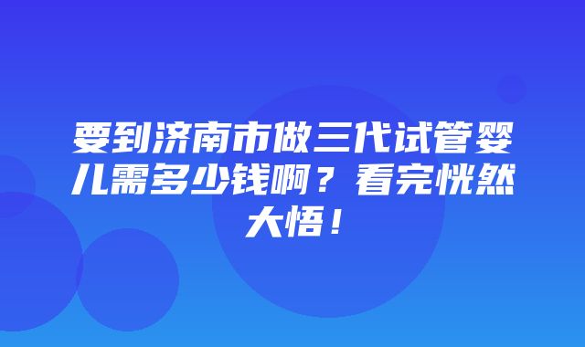 要到济南市做三代试管婴儿需多少钱啊？看完恍然大悟！