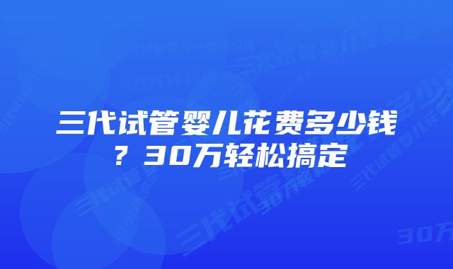 三代试管婴儿花费多少钱？30万轻松搞定