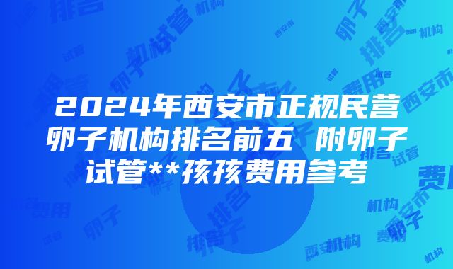 2024年西安市正规民营卵子机构排名前五 附卵子试管**孩孩费用参考