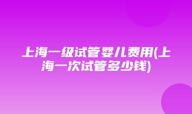 上海一级试管婴儿费用(上海一次试管多少钱)