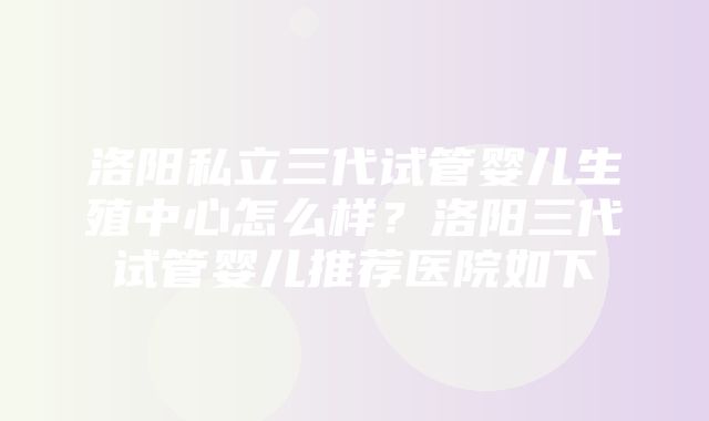 洛阳私立三代试管婴儿生殖中心怎么样？洛阳三代试管婴儿推荐医院如下