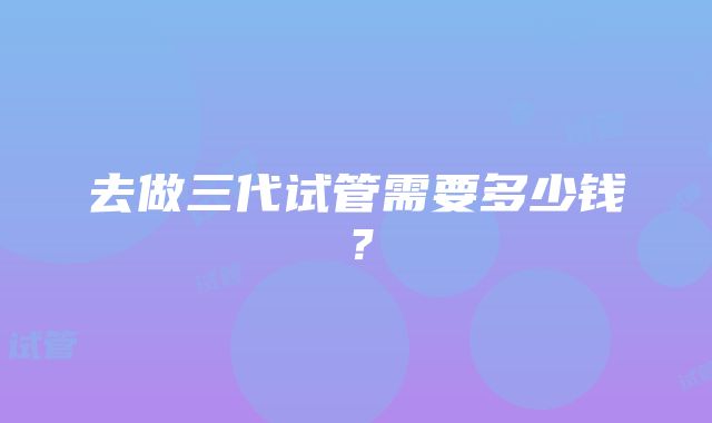 去做三代试管需要多少钱？