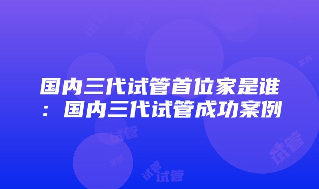 国内三代试管首位家是谁：国内三代试管成功案例