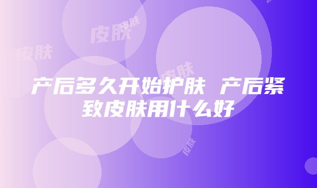 产后多久开始护肤 产后紧致皮肤用什么好